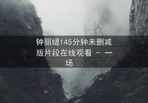 钟丽缇145分钟未删减版片段在线观看 - 一场情感风暴的完整揭秘