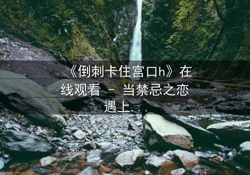 《倒刺卡住宫口h》在线观看 - 当禁忌之恋遇上致命陷阱,你敢直面真相吗?