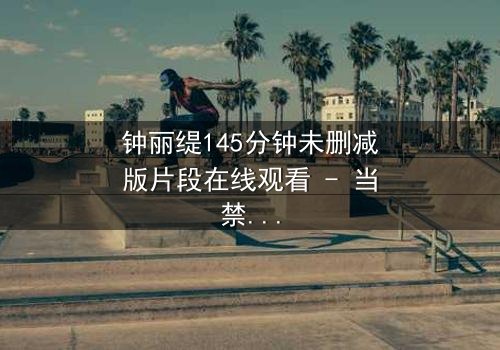 钟丽缇145分钟未删减版片段在线观看 - 当禁忌之恋遇上未删减真相,你敢直面吗?