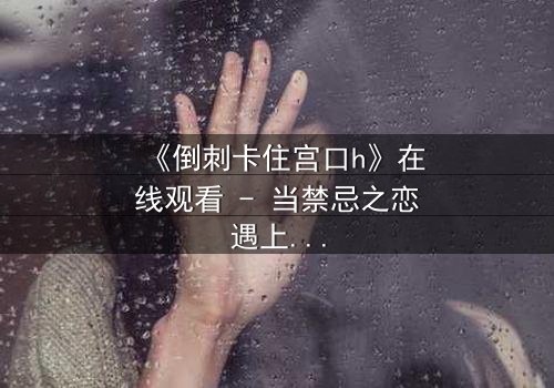 《倒刺卡住宫口h》在线观看 - 当禁忌之恋遇上致命陷阱,你敢点开吗?