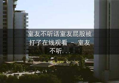 室友不听话室友屁股被打了在线观看 - 室友不听话室友屁股被打了第3集 - 一场爆笑又扎心的同居风暴