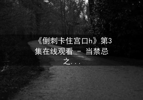 《倒刺卡住宫口h》第3集在线观看 - 当禁忌之恋遇上致命陷阱,真相能否被撕裂?