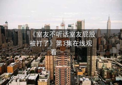 《室友不听话室友屁股被打了》第3集在线观看 - 揭秘室友间的惩罚游戏,你敢点开吗?