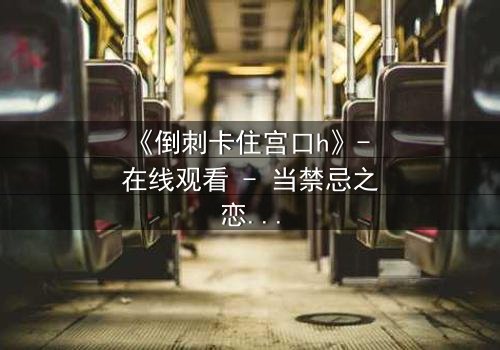 《倒刺卡住宫口h》- 在线观看 - 当禁忌之恋遇上致命陷阱