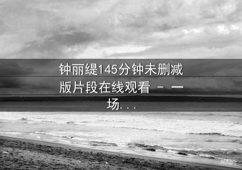 钟丽缇145分钟未删减版片段在线观看 - 一场禁忌之恋的完整揭秘