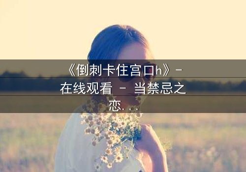 《倒刺卡住宫口h》- 在线观看 - 当禁忌之恋遇上致命陷阱