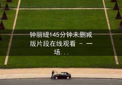 钟丽缇145分钟未删减版片段在线观看 - 一场禁忌之恋的完整揭露