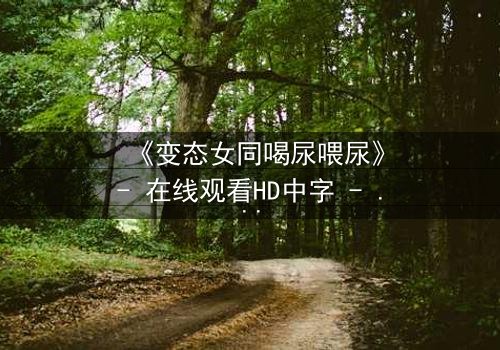 《变态女同喝尿喂尿》- 在线观看HD中字 - 禁忌之恋的极致扭曲