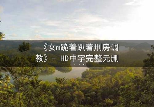 《女m跪着趴着刑房调教》- HD中字完整无删 - 当权力与欲望在黑暗中碰撞