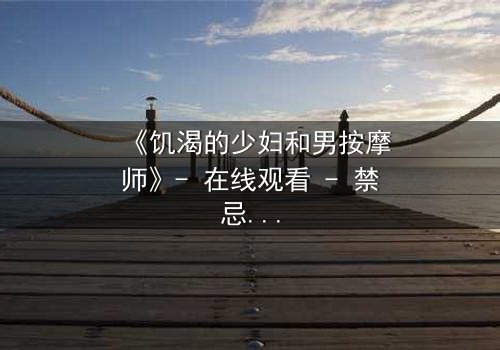 《饥渴的少妇和男按摩师》- 在线观看 - 禁忌之恋的隐秘触碰