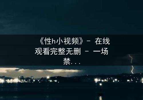 《性h小视频》- 在线观看完整无删 - 一场禁忌之恋的致命诱惑