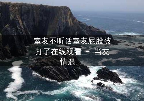 室友不听话室友屁股被打了在线观看 - 当友情遇上惩罚,谁能全身而退?