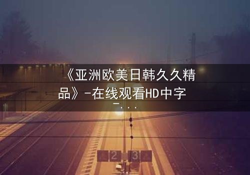 《亚洲欧美日韩久久精品》-在线观看HD中字 - 免费1080P超清完整无删