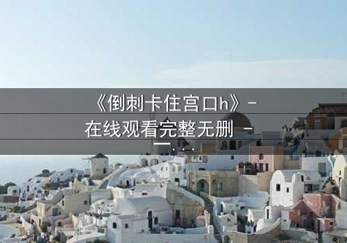 《倒刺卡住宫口h》- 在线观看完整无删 - 一场禁忌之恋的致命纠缠
