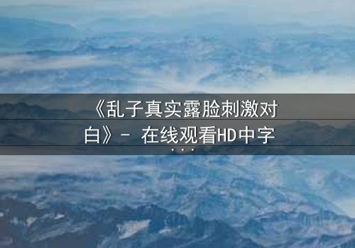 《乱子真实露脸刺激对白》- 在线观看HD中字 - 揭开真相的惊心瞬间