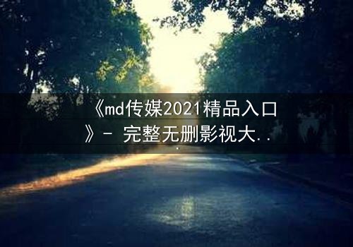 《md传媒2021精品入口》- 完整无删影视大全 - 揭开人性最深层的秘密
