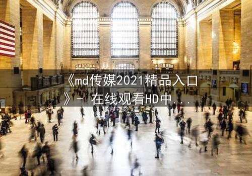 《md传媒2021精品入口》- 在线观看HD中字完整无删 - 揭开隐藏的真相,你敢点开吗?