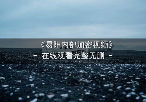 《易阳内部加密视频》- 在线观看完整无删 - 揭秘隐藏的真相，你敢点开吗？