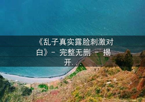 《乱子真实露脸刺激对白》- 完整无删 - 揭开真相的惊险瞬间