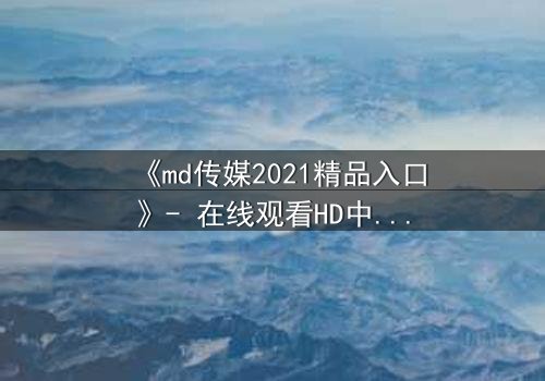 《md传媒2021精品入口》- 在线观看HD中字完整无删 - 揭开人性最深层的秘密