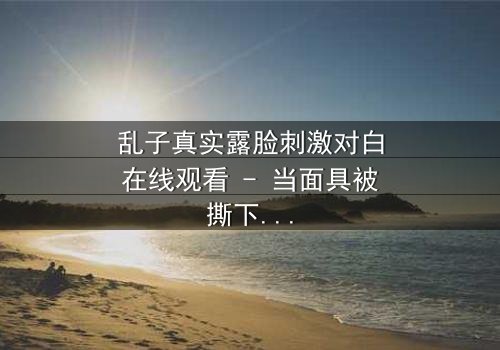 乱子真实露脸刺激对白在线观看 - 当面具被撕下,真相将如何引爆情感风暴?