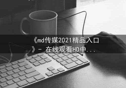 《md传媒2021精品入口》- 在线观看HD中字完整无删 - 揭开人性最深处的秘密