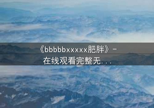 《bbbbbxxxxx肥胖》- 在线观看完整无删 - 当体重成为致命枷锁