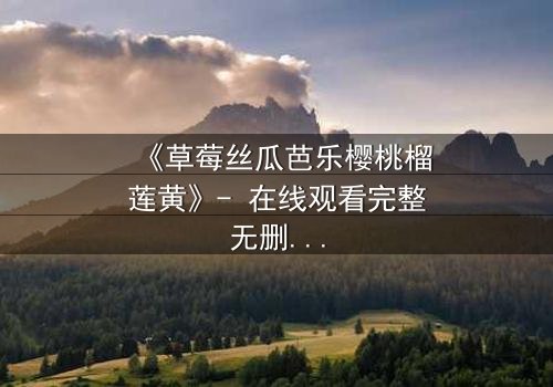 《草莓丝瓜芭乐樱桃榴莲黄》- 在线观看完整无删 - 当欲望的果实撕裂亲情枷锁