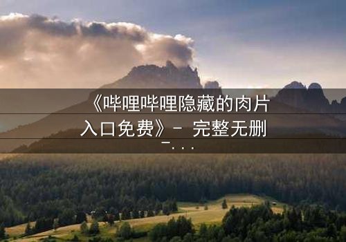 《哔哩哔哩隐藏的肉片入口免费》- 完整无删 - 揭秘那些被遗忘的禁忌片段