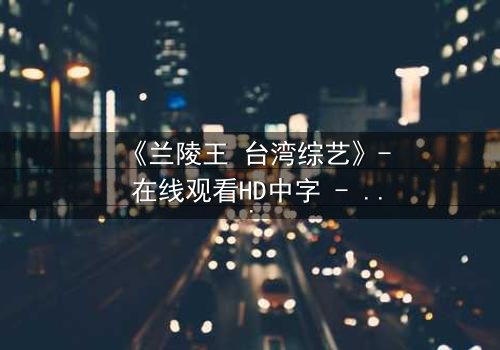 《兰陵王 台湾综艺》- 在线观看HD中字 - 揭开历史英雄的综艺奇遇