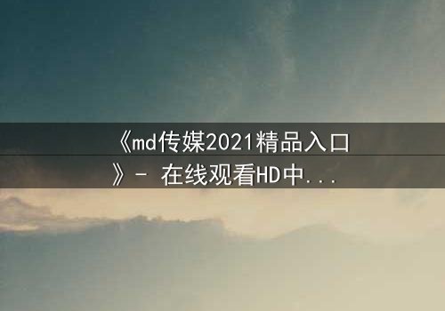 《md传媒2021精品入口》- 在线观看HD中字完整无删 - 揭开隐藏的真相