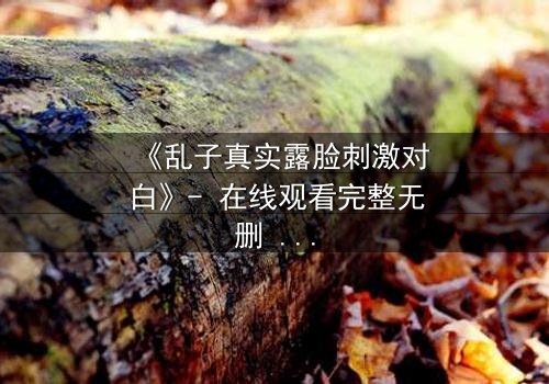《乱子真实露脸刺激对白》- 在线观看完整无删 - 揭开真相的惊险瞬间