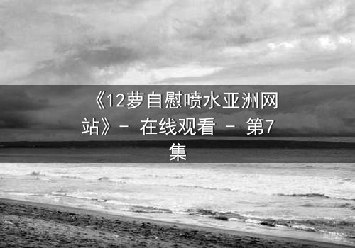 《12萝自慰喷水亚洲网站》- 在线观看 - 第7集