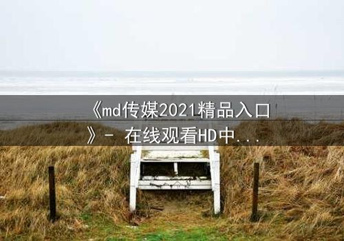 《md传媒2021精品入口》- 在线观看HD中字完整无删 - 揭开隐藏的真相