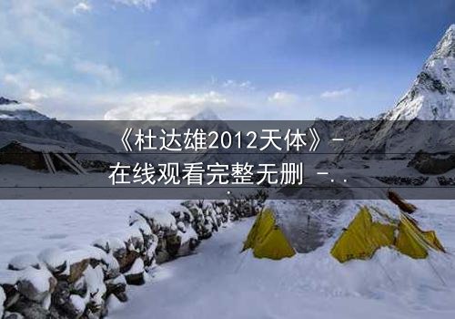 《杜达雄2012天体》- 在线观看完整无删 - 一场视觉与心灵的震撼之旅