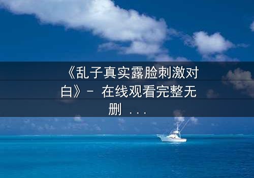 《乱子真实露脸刺激对白》- 在线观看完整无删 - 揭开面具后的惊心真相