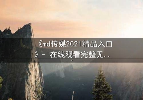 《md传媒2021精品入口》- 在线观看完整无删 - 一场悬疑风暴即将揭晓