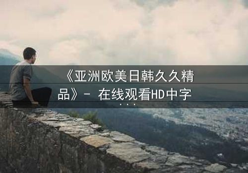 《亚洲欧美日韩久久精品》- 在线观看HD中字 - 免费1080P超清完整无删