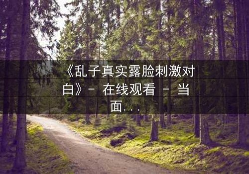 《乱子真实露脸刺激对白》- 在线观看 - 当面具被撕下,真相能否承受?