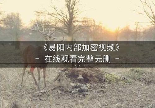 《易阳内部加密视频》- 在线观看完整无删 - 揭秘隐藏的真相