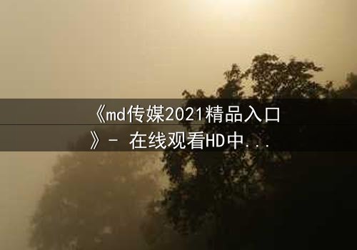《md传媒2021精品入口》- 在线观看HD中字完整无删 - 揭开隐藏的真相
