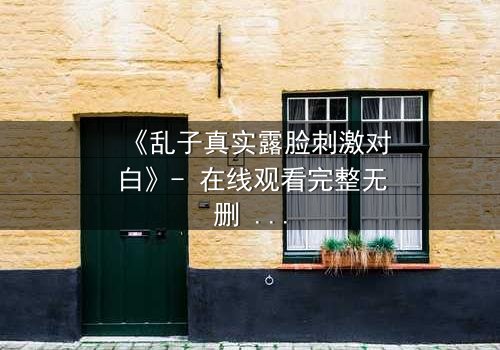 《乱子真实露脸刺激对白》- 在线观看完整无删 - 揭开面具后的致命真相