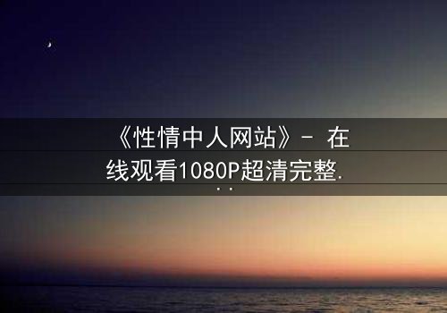 《性情中人网站》- 在线观看1080P超清完整版 - 揭开人性最深处的秘密