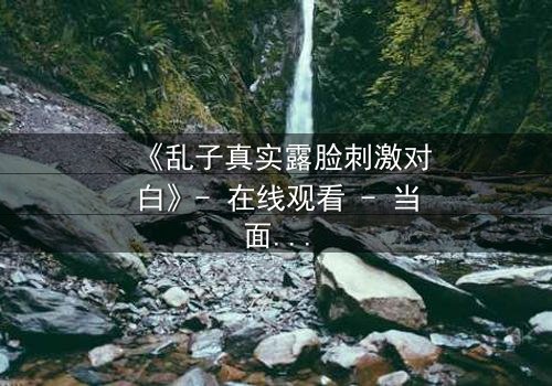 《乱子真实露脸刺激对白》- 在线观看 - 当面具被撕下，真相将如何引爆人性风暴？