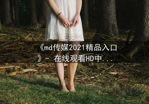 《md传媒2021精品入口》- 在线观看HD中字完整无删 - 揭开人性最深处的秘密