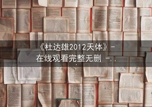 《杜达雄2012天体》- 在线观看完整无删 - 揭开天体迷局的终极真相