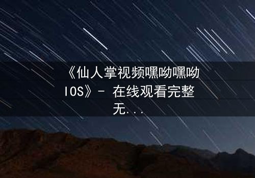《仙人掌视频嘿呦嘿呦IOS》- 在线观看完整无删 - 当科技与人性在沙漠中激烈碰撞