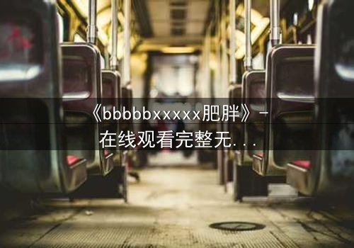 《bbbbbxxxxx肥胖》- 在线观看完整无删 - 当体重成为致命枷锁