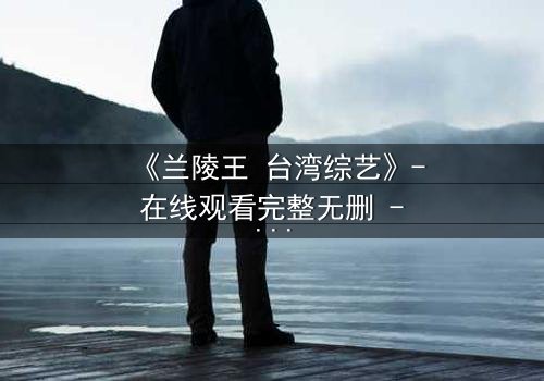 《兰陵王 台湾综艺》- 在线观看完整无删 - 揭秘台综版兰陵王的禁忌之恋