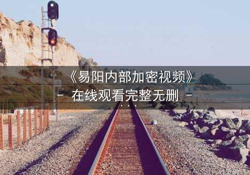 《易阳内部加密视频》- 在线观看完整无删 - 揭开隐藏的真相,你敢点开吗?